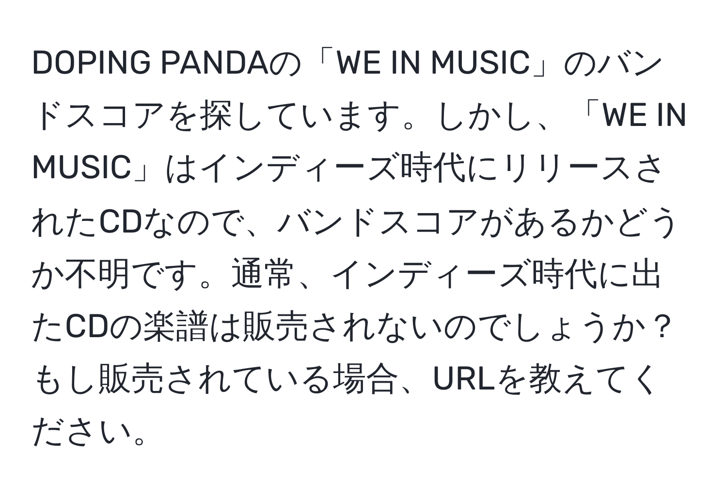 DOPING PANDAの「WE IN MUSIC」のバンドスコアを探しています。しかし、「WE IN MUSIC」はインディーズ時代にリリースされたCDなので、バンドスコアがあるかどうか不明です。通常、インディーズ時代に出たCDの楽譜は販売されないのでしょうか？もし販売されている場合、URLを教えてください。