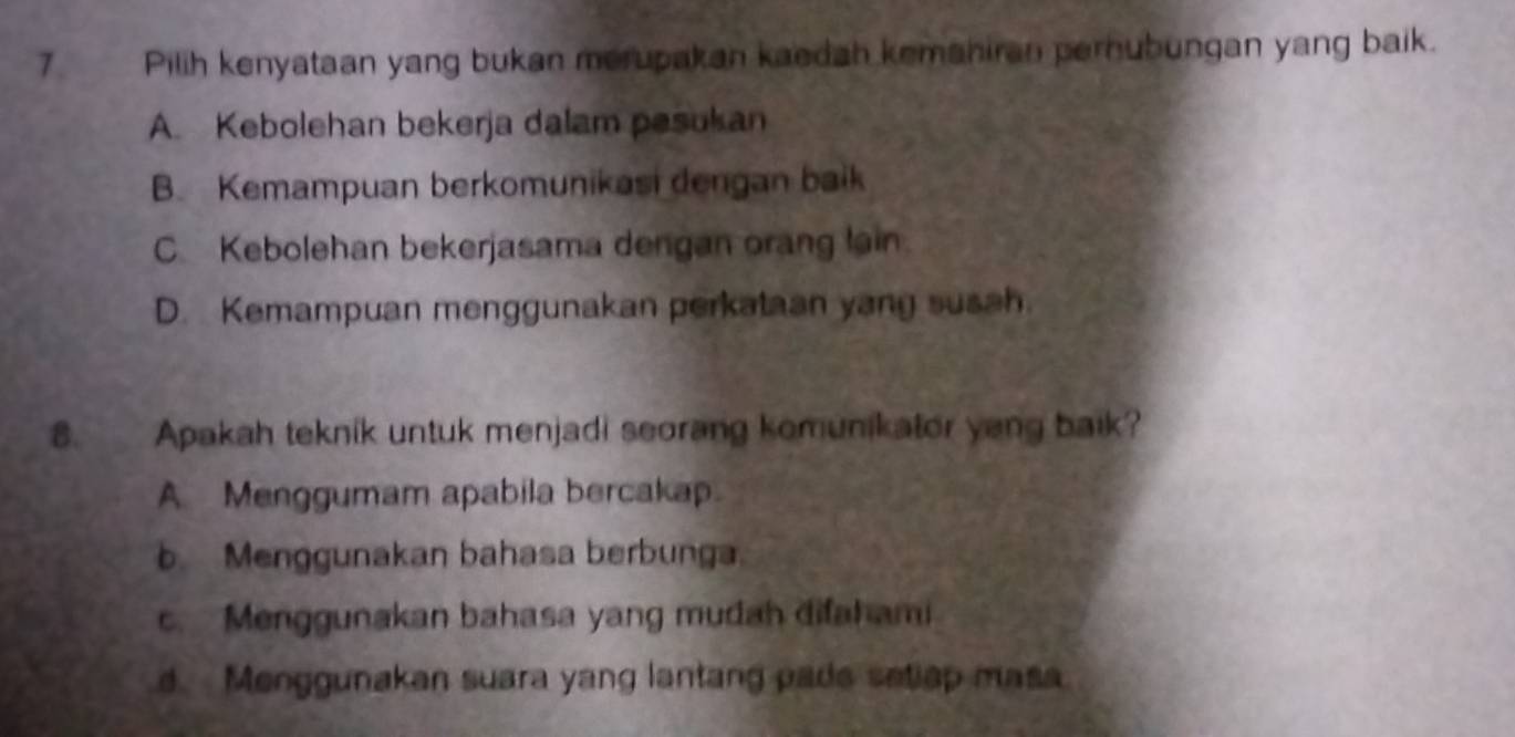 Pilih kenyataan yang bukan merupakan kaedah kemaniran pernubungan yang baik.
A. Kebolehan bekerja dalam pesukan
B. Kemampuan berkomunikasi dengan baik
C Kebolehan bekerjasama dengan orang lain.
D. Kemampuan menggunakan perkataan yang susah.
8. Apakah teknik untuk menjadi seorang komunikator yang baik?
A Menggumam apabila bercakap.
b Menggunakan bahasa berbunga.
c. Menggunakan bahasa yang mudah difahami
d. Menggunakan suara yang lantang pade setiap masa