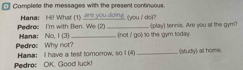 Complete the messages with the present continuous. 
Hana: Hi! What (1) are you doing (you / do)? 
Pedro: I'm with Ben. We (2) _(play) tennis. Are you at the gym? 
Hana: No, I (3) _(not / go) to the gym today. 
Pedro: Why not? 
Hana: I have a test tomorrow, so I (4) _(study) at home. 
Pedro: OK. Good luck!