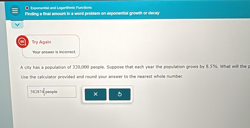 Exponential and Logarithmic Functions 
Finding a final amount in a word problem on exponential growth or decay 
= Try Again 
Your answer is incorrect. 
A city has a population of 320,000 people. Suppose that each year the population grows by 8.5%. What will the p
Use the calculator provided and round your answer to the nearest whole number.
582874 people 
×