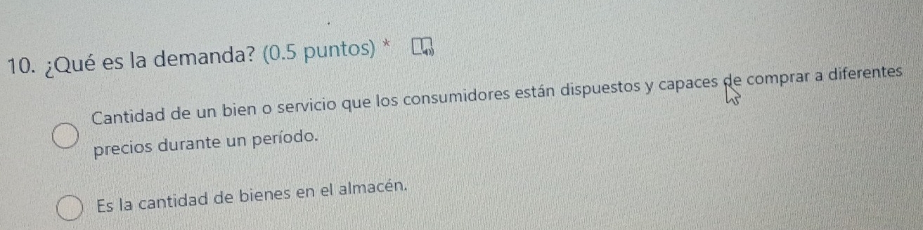 ¿Qué es la demanda? (0.5 puntos) *
Cantidad de un bien o servicio que los consumidores están dispuestos y capaces de comprar a diferentes
precios durante un período.
Es la cantidad de bienes en el almacén.