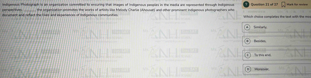 Indigenous Photograph is an organization committed to ensuring that images of Indigenous peoples in the media are represented through Indigenous Question 21 of 27 Mark for review
perspectives. _the organization promotes the works of artists like Melody Charlie (Ahousat) and other prominent Indigenous photographers who
document and reflect the lives and experiences of Indigenous communities. Which choice completes the text with the mos
Similarly,
Besides,
c To this end,
Moreover,