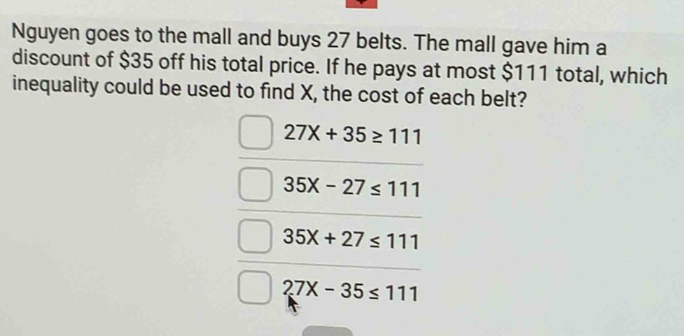 Nguyen goes to the mall and buys 27 belts. The mall gave him a
discount of $35 off his total price. If he pays at most $111 total, which
inequality could be used to find X, the cost of each belt?
27X+35≥ 111
35x-27≤ 111
35X+27≤ 111
27x-35≤ 111