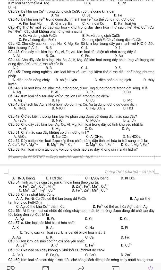 Kim loại M có thể là A. Mg B. Al C. Zn
D. Fe
Câu 39: Để khử ion Cu²* trong dung dịch CuSO₄ có thể dùng kim loại
A. K B. Na C. Ba D. Fe
Câu 40: Để khử ion Fe** trong dung dịch thành ion Fe^(2+) có thể dùng một lượng dư
A. Kim loại Mg B. Kim loại Ba C. Kim loai Cu D. Kim loại Aq
Câu 41: Thứ tự một số cặp oxi hóa - khử trong dãy điện hóa như sau : :Fe^(2+)/Fe;Cu^(2+) /Cu;
Fe''/Fe²*. Cặp chất không phản ứng với nhau là
A. Cu và dung dịch FeCl₃ B. Fe và dung dịch CuCl₂
C. Fe và dung dịch FeCl₃ D. dung dịch FeCl₂ và dung dịch CuCl₂
Câu 42: Cho dãy các kim loại: Na, K, Mg, Be. Số kim loại trong dãy pứ mạnh với H₂O ở điều
kiện thường là A. 2. B. 3. C. 4. D. 1.
Câu 43: Cho dãy các kim loại: Cu, Al, Fe, Au. Kim loại dẫn điện tốt nhất trong dãy là
A. Al. B. Cu. C. Fe. D. Au.
Câu 44: Cho dãy các kim loại: Na, Ba, Al, K, Mg. Số kim loại trong dãy phản ứng với lượng dư
dung dịch FeCl₃ thu được kết tủa là
A. 2. B. 3. C. 4. D. 5.
Câu 45: Trong công nghiệp, kim loại kiềm và kim loại kiềm thổ được điều chế bằng phương
pháp
A. điện phân nóng chảy. B. nhiệt luyện. C. điện phân dung dịch. D. thủy
luyện.
Cầu 46: X là một kim loại nhẹ, màu trắng bạc, được ứng dụng rộng rãi trong đời sống. X là
A. Ag. B. Al. C. Fe. D. Cu.
Câu 47: Kim loại nào sau đây khử được ion I e^(2+) trong dung dịch?
A. Ag B. Fe C. Cu D. Mg.
Câu 48: Để tách lấy Ag ra khỏi hồn hợp gồm Fe, Cu, Ag ta dùng lượng dư dung dịch
A. HNO₃ B. NaOH C. Fe_2(SO_4)_3 D. HCI
Câu 49: Ở điều kiện thường, kim loại Fe phản ứng được với dung dịch nào sau đây?
A. FeCl B. NaCl C. MgCl_2 D. ZnCl^(Câu 50: Cho dãy các kim loại: Ag,Cu,Al,Mg.. Kim loại trong dãy có tính khử yếu nhất là
A. Al B. Mg C. Cu D. Ag
Câu 51: Chất nào sau đây không có tính lưỡng tính?
A. A_2)O_3
B. Na_2CO_3. C. Al(OH)_3. D. NaHCO_3.
* Câu 52: Dãy cation kim loại được xếp theo chiều tăng dần tính oxi hóa từ trái sang phải là
A. Cu^(2+),Fe^(2+),Mg^(2+)neg B. Mg^(2+),Fe^(2+),Cu^(2+) C. Mg^(2+),Cu^(2+),Fe^(2+) D. Cu^(2+),Mg^(2+),Fe^(2+)
Câu 53. Kim loại nhôm tác dụng với dung dịch nào sau đây không sinh ra khí hidro?
Đề cương ôn thi TNTHPT quốc gia môn Hóa học 12· HKparallel 215
Trường THPT ĐÃM DƠI - CẢ MAU
A. HNO₃ loãng. B. HCl đặc. C. H_2SO loãng. D. KHSO_4.
* Câu 54: Tính oxi hoá của các ion kim loại tăng theo thứ tư:
A. Fe^(2+).Zn^(2+).Cu^(2+).Mn^(2+) B. Zn^(2+),Fe^(2+),Mn^(2+),Cu^(2+)
C. Mn^(2+),Zn^(2+),Fe^(2+),Cu^(2+) D. Fe^(2+),Zn^(2+),Mn^(2+),Cu^(2+)
Câu 55: Chỉ ra phát biểu đúng:
A. Al, Fe, Ni, Cu đều có thể tan trong dd FeCl₃ B. Ag có thể
tan trong dd Fe (NO_3)_3
C. Ag có thể khử Cu^(2+) thành Cu D. Fe^(3+) có thể oxi hóa Ag^+ thành Ag
Câu 56: M là kim loại có nhiệt độ nóng chảy cao nhất, M thường được dùng để chế tạo dây
tóc bóng đèn sợi đốt, M là
A. Ag. B. W. C. Cr. D. Cu.
Câu 57: a. Kim loại nào khó bi oxi hóa nhất
A. K B. Au C. Na D. Pt
b. Trong các kim loại sau, kim loại dễ bị oxi hóa nhất là
A. Ag. B. K. C. Ca. D. Fe.
Câu 58: Ion kim loại nào có tính oxi hóa yếu nhất:
A. Ba^(2+) B. K^+ C. Fe^(3+) D. Cu^(2+)
Câu 59: Oxit nào sau đây không bị khử bởi CO ở nhiệt độ cao?
A. BaO. B. Fe_2O_3. C. FeO. D. ZnO.
Câu 60: Kim loại nào sau đây được điều chế bằng cách điện phân nóng chảy muối halogenua
an
-