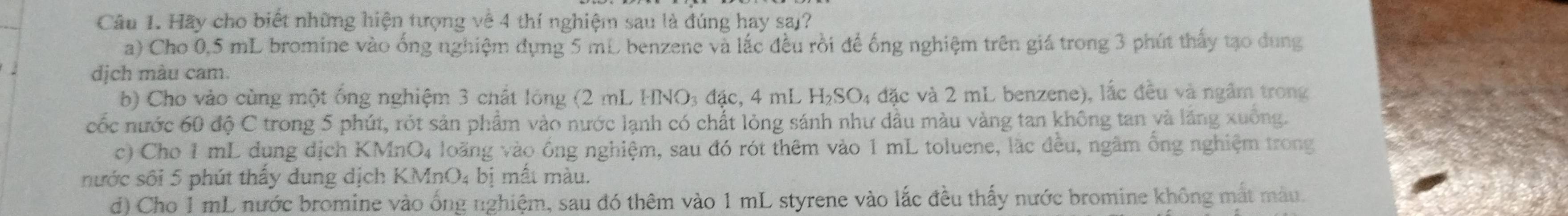 Hãy cho biết những hiện tượng về 4 thí nghiệm sau là đúng hay saj? 
a) Cho 0.5 mL bromine vào ống nghiệm dụng 5 mL benzene và lắc đều rồi để ống nghiệm trên giá trong 3 phút thấy tạo dung 
dịch màu cam. 
b) Cho vào cùng một ống nghiệm 3 chất lóng (2 mL HNO3 đặc, 4 mL 1 H_2SO_4 : đặc và 2 mL benzene), lắc đều và ngầm trong 
cốc nước 60 độ C trong 5 phút, rót sản phẩm vào nước lạnh có chất lỏng sánh như dầu màu vàng tan không tan và lăng xuông. 
c) Cho 1 mL dụng dịch KMnO4 loãng vào ống nghiệm, sau đó rót thêm vào 1 mL toluene, lặc đều, ngâm ống nghiệm trong 
nước sối 5 phút thấy dung dịch KMnO4 bị mất màu. 
d) Cho 1 mL nước bromine vào ống nghiệm, sau đó thêm vào 1 mL styrene vào lắc đều thấy nước bromine không mắt màu.