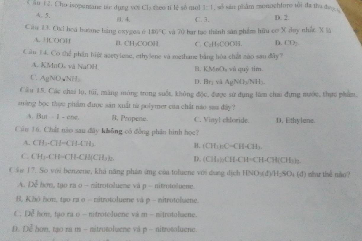 Cho isopentane tác dụng với Cl_2 theo ti lệ số mol 1:1 số sản phẩm monochloro tổi đa thu được
A. 5. B. 4. C. 3. D. 2.
Câu 13. Oxi hoá butane bằng oxygen ở 180°C và 70 bar tạo thành sản phẩm hữu cơ X duy nhất. X là
A. HCOOH B. CH₃COOH. D. CO_2.
C. C_2H_5COOH
Câu 14. Có thể phân biệt acetylene, ethylene và methane bằng hóa chất nào sau đây?
A. KMnO₄ và NaOH.
B. KMnO₄ và quỳ tím.
C. A∪ N O₃NH₃.
D. Br_2 và AgNO_3/NH_3.
Câu 15. Các chai lọ, túi, màng mỏng trong suốt, không độc, được sử dụng làm chai đựng nước, thực phẩm,
màng bọc thực phẩm được sản xuất từ polymer của chất nào sau đây?
A. But - 1 - ene. B. Propene. C. Vinyl chloride. D. Ethylene.
Câu 16. Chất nào sau đây không có đồng phân hình học?
A. CH_3-CH=CH-CH_3. (CH_3)_2C=CH-CH_3.
B.
C. CH_3-CH=CH-CH(CH_3)_2.
D. (CH_3)_2CH-CH=CH-CH(CH_3)_2.
Cầu 17. So với benzene, khả năng phản ứng của toluene với dung dịch HNO_3(d)/H_2SO_4(d) như thế nào?
A. De hơn, tạo ra o - nitrotoluene và p - nitrotoluene.
B. Khó hơn, tạo ra o - nitrotoluene và p - nitrotoluene.
C. Doverline e hơn, tạo ra o - nitrotoluene và m - nitrotoluene.
D. De hơn, tạo ra m - nitrotoluene và p - nitrotoluene.