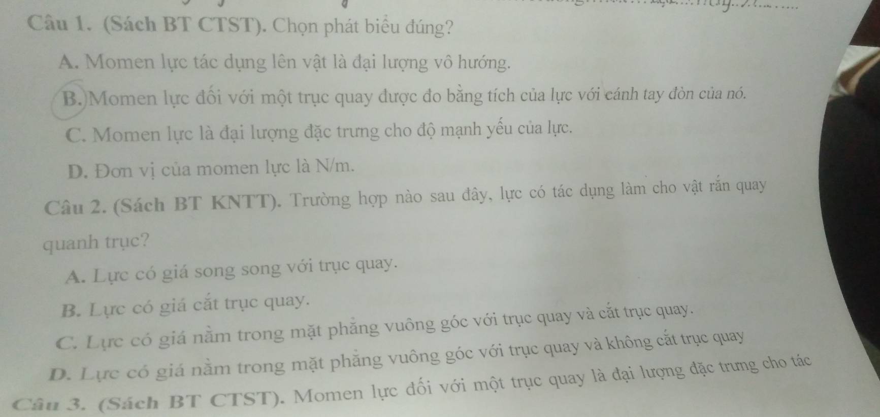 (Sách BT CTST). Chọn phát biểu đúng?
A. Momen lực tác dụng lên vật là đại lượng vô hướng.
B.)Momen lực đối với một trục quay được đo bằng tích của lực với cánh tay đòn của nó.
C. Momen lực là đại lượng đặc trưng cho độ mạnh yếu của lực.
D. Đơn vị của momen lực là N/m.
Câu 2. (Sách BT KNTT). Trường hợp nào sau đây, lực có tác dụng làm cho vật rắn quay
quanh trục?
A. Lực có giá song song với trục quay.
B. Lực có giá cắt trục quay.
C. Lực có giá nằm trong mặt phăng vuông góc với trục quay và cắt trục quay.
D. Lực có giá nằm trong mặt phẳng vuông góc với trục quay và không cắt trục quay
Câu 3. (Sách BT CTST). Momen lực đối với một trục quay là đại lượng đặc trưng cho tác