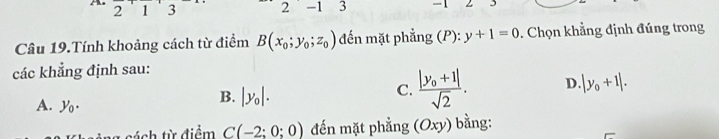 21 3 2 -1 3 -1
Câu 19.Tính khoảng cách từ điểm B(x_0;y_0;z_0) đến mặt phẳng (P):y+1=0. Chọn khẳng định đúng trong
các khẳng định sau:
C. frac |y_0+1|sqrt(2). D |y_0+1|.
A. y_0.
B. |y_0|. 
cách từ điểm C(-2;0;0) đến mặt phẳng (Oxy) ) bằng: