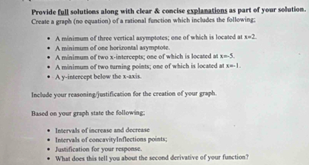 Provide full solutions along with clear & concise explanations as part of your solution. 
Create a graph (no equation) of a rational function which includes the following; 
A minimum of three vertical asymptotes; one of which is located at x=2. 
A minimum of one horizontal asymptote. 
A minimum of two x-intercepts; one of which is located at x=-5. 
A minimum of two turning points; one of which is located at x=-1. 
A y-intercept below the x-axis. 
Include your reasoning/justification for the creation of your graph. 
Based on your graph state the following; 
Intervals of increase and decrease 
Intervals of concavityInflections points; 
Justification for your response. 
What does this tell you about the second derivative of your function?