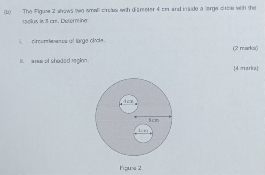 The Figure 2 shows two small circles with diameter 4 cm and inside a large circle with the 
radius is 8 cm. Determine: 
i. circumference of large circle. 
(2 marks) 
ii. area of shaded region. 
(4 marks) 
Figure 2