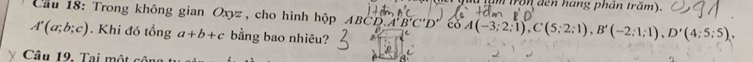 a tă m tron đen háng phân trăm). 
Cầu 18: Trong không gian Oxyz , cho hình hộp ABC D. A'B'C'D' có A(-3;2;1), C(5;2;1), B'(-2;1;1), D'(4;5;5),
A'(a;b;c). Khi đó tổng a+b+c bằng bao nhiêu? 
Câu 19. Tại một cô