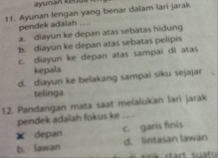 ayunan kedua ić
11. Ayunan lengan yang benar dalam lari jarak
pendek adalah ....
a. diayun ke depan atas sebatas hidung
b. diayun ke depan atas sebatas pelipis
c. diayun ke depan atas sampai di atas
kepala
d. diayun ke belakang sampai siku sejajar
telinga
12. Pandangan mata saat melalukan lari jarak
pendek adalah fokus ke ....
X depan c. garis finis
b. lawan d. lintasan lawan