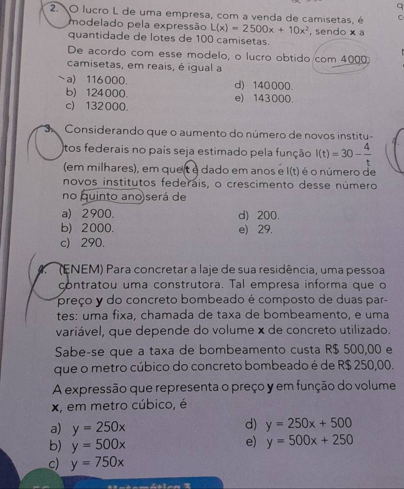 a
2. O lucro L de uma empresa, com a venda de camisetas, é C
modelado pela expressão L(x)=2500x+10x^2 , sendo x a
quantidade de lotes de 100 camisetas.
De acordo com esse modelo, o lucro obtido com 4000
camisetas, em reais, é igual a
~a) 116000. d) 140000.
b) 124000. e) 143000.
c) 132000.
3 Considerando que o aumento do número de novos institu-
tos federais no país seja estimado pela função I(t)=30- 4/t 
(em milhares), em que t é dado em anos e I(t) é o número de
novos institutos federais, o crescimento desse número
no quinto ano será de
a) 2900. d) 200.
b) 2000. e) 29.
c) 290.
(ENEM) Para concretar a laje de sua residência, uma pessoa
contratou uma construtora. Tal empresa informa que o
preço y do concreto bombeado é composto de duas par-
tes: uma fixa, chamada de taxa de bombeamento, e uma
variável, que depende do volume × de concreto utilizado.
Sabe-se que a taxa de bombeamento custa R$ 500,00 e
que o metro cúbico do concreto bombeado é de R$ 250,00.
A expressão que representa o preço y em função do volume
x, em metro cúbico, é
a) y=250x
d) y=250x+500
b) y=500x
e) y=500x+250
c) y=750x