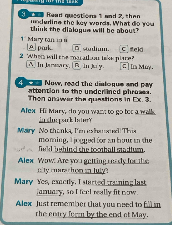 a nng for the task 
3 Read questions 1 and 2, then
underline the key words. What do you
think the dialogue will be about?
1 Mary ran in a
A) park. B stadium. C field.
2 When will the marathon take place?
A] In January. [B In July. C] In May.
4 w Now, read the dialogue and pay
attention to the underlined phrases.
Then answer the questions in Ex. 3.
Alex Hi Mary, do you want to go for a walk
in the park later?
Mary No thanks, I’m exhausted! This
morning, I jogged for an hour in the
field behind the football stadium.
Alex Wow! Are you getting ready for the
city marathon in July?
Mary Yes, exactly. I started training last
January, so I feel really fit now.
Alex Just remember that you need to fill in
the entry form by the end of May.