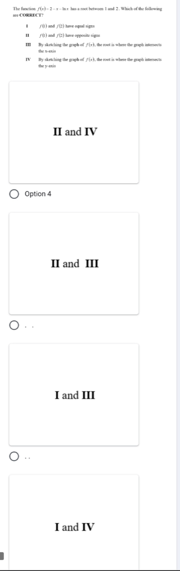 The function f(x)=2-x-ln x has a root between 1 and 2. Which of the followins
are CORRECT?
f(1) and f(2) have equal signs
I f(1) and f(2) have opposite signs
m By sketching the graph of f(x) , the root is where the graph intersects
the x-axis
IV By sketching the graph of f(x) , the root is where the graph intersects
the y-axis
II and IV
Option 4
II and III
. .
I and III
. .
I and IV