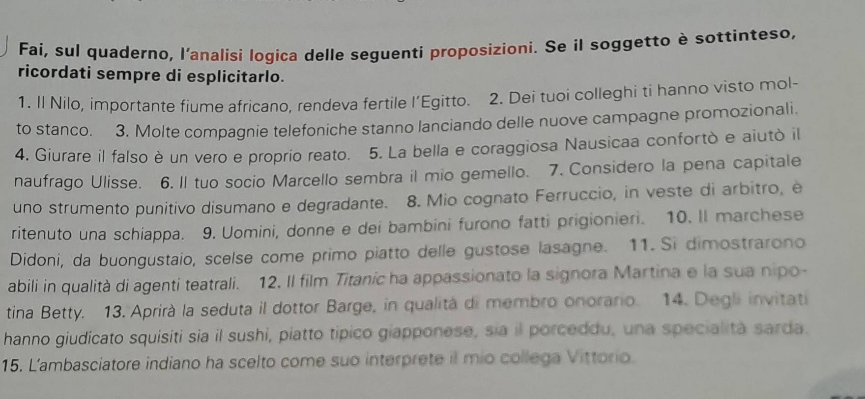 Fai, sul quaderno, l'analisi logica delle seguenti proposizioni. Se il soggetto è sottinteso, 
ricordati sempre di esplicitarlo. 
1. Il Nilo, importante fiume africano, rendeva fertile l’Egitto. 2. Dei tuoi colleghi ti hanno visto mol- 
to stanco. 3. Molte compagnie telefoniche stanno lanciando delle nuove campagne promozionali. 
4. Giurare il falso è un vero e proprio reato. 5. La bella e coraggiosa Nausicaa confortò e aiutò il 
naufrago Ulisse. 6. Il tuo socio Marcello sembra il mio gemello. 7. Considero la pena capitale 
uno strumento punitivo disumano e degradante. 8. Mio cognato Ferruccio, in veste di arbitro, è 
ritenuto una schiappa. 9. Uomini, donne e dei bambini furono fatti prigionieri. 10. Il marchese 
Didoni, da buongustaio, scelse come primo piatto delle gustose lasagne. 11. Si dimostrarono 
abili in qualità di agenti teatrali. 12. Il film Titanic ha appassionato la signora Martina e la sua nipo- 
tina Betty. 13. Aprirà la seduta il dottor Barge, in qualità di membro onorario. 14. Degli invitati 
hanno giudicato squisiti sia il sushi, piatto tipico giapponese, sia il porceddu, una specialità sarda. 
15. L'ambasciatore indiano ha scelto come suo interprete il mio collega Vittorio.