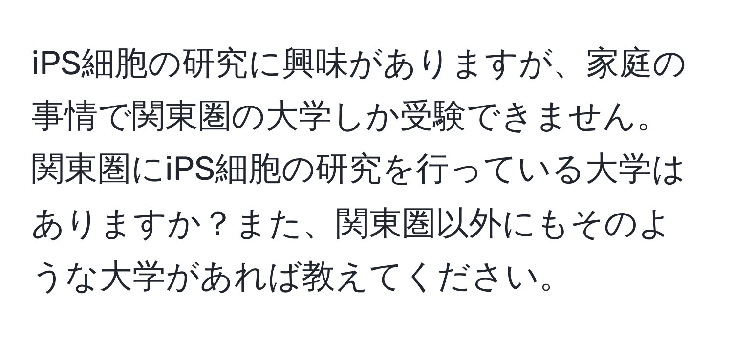 iPS細胞の研究に興味がありますが、家庭の事情で関東圏の大学しか受験できません。関東圏にiPS細胞の研究を行っている大学はありますか？また、関東圏以外にもそのような大学があれば教えてください。