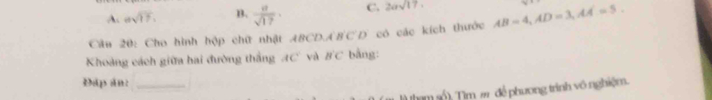 A. esqrt(17). B.  a/sqrt(17) ·
C. 2asqrt(17)
Câu 20: Cho hình hộp chữ nhật BCD, A'B'C'D' có các kích thước AB=4, AD=3, AA=5. 
Khoảng cách giữa hai đường thắng AC và B'C bằng:
Đấp án:_
hạm số). Tìm m để phương trình vô nghiệm.