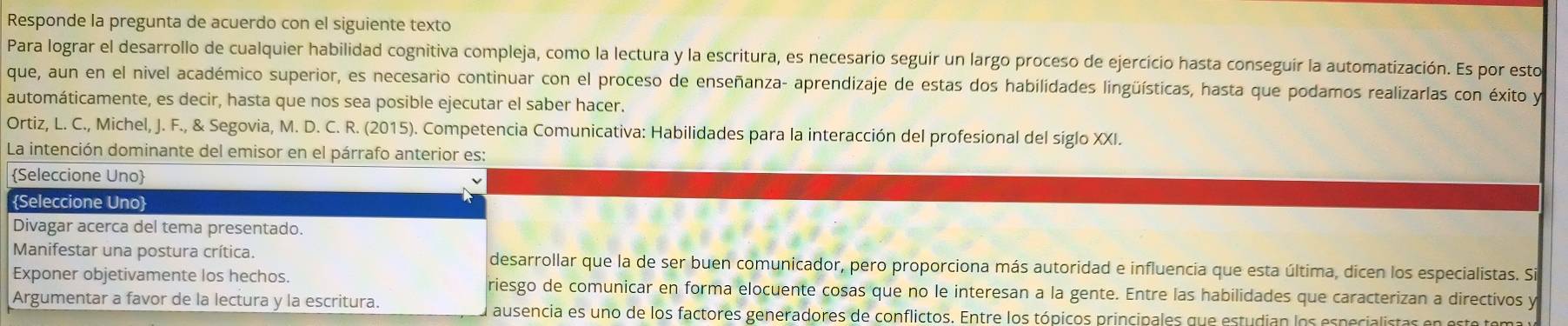 Responde la pregunta de acuerdo con el siguiente texto 
Para lograr el desarrollo de cualquier habilidad cognitiva compleja, como la lectura y la escritura, es necesario seguir un largo proceso de ejercicio hasta conseguir la automatización. Es por esto 
que, aun en el nivel académico superior, es necesario continuar con el proceso de enseñanza- aprendizaje de estas dos habilidades lingüísticas, hasta que podamos realizarlas con éxito y 
automáticamente, es decir, hasta que nos sea posible ejecutar el saber hacer. 
Ortiz, L. C., Michel, J. F., & Segovia, M. D. C. R. (2015). Competencia Comunicativa: Habilidades para la interacción del profesional del siglo XXI. 
La intención dominante del emisor en el párrafo anterior es: 
Seleccione Uno 
Seleccione Uno 
Divagar acerca del tema presentado. 
Manifestar una postura crítica. desarrollar que la de ser buen comunicador, pero proporciona más autoridad e influencia que esta última, dicen los especialistas. Si 
Exponer objetivamente los hechos. riesgo de comunicar en forma elocuente cosas que no le interesan a la gente. Entre las habilidades que caracterizan a directivos y 
Argumentar a favor de la lectura y la escritura. 
ausencia es uno de los factores generadores de conflictos. Entre los tópicos principales que estudian los especialistas en