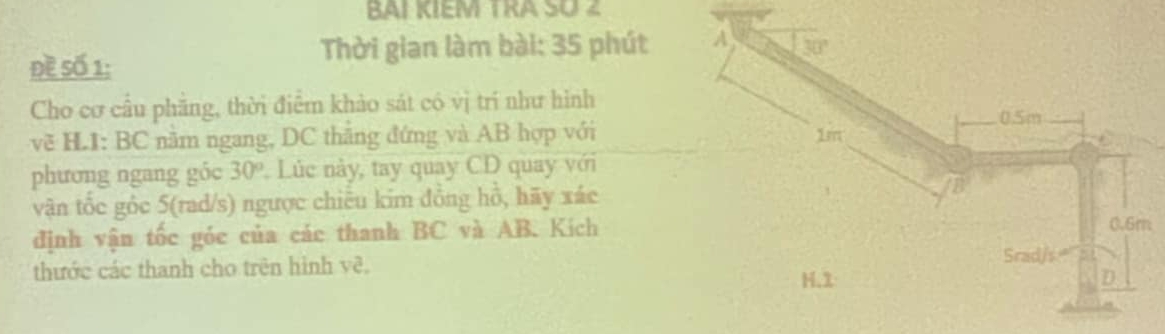 BAL KIEM TRA SO 
Đề Số 1:
Thời gian làm bài: 35 phút A 30°
Cho cơ cầu phăng, thời điểm khảo sát có vị trí như hình
0.5m
về HL1: BC năm ngang, DC thăng đứng và AB hợp với 1m
phương ngang góc 30° Lúc này, tay quay CD quay với
vận tốc gốc 5 (rad/s) ngược chiêu kim đồng hỗ, hãy xác
B
định vận tốc góc của các thanh BC và AB. Kích
0.6m
thước các thanh cho trên hình vẽ,
Srad/s
H. 1 D