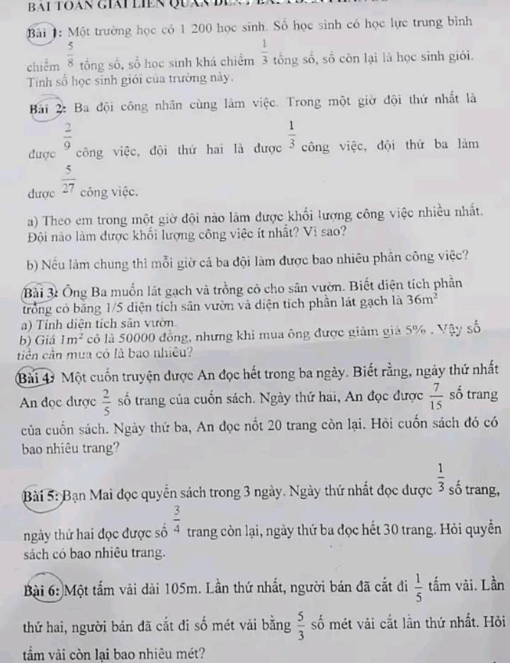 BAI TOAN GIái LIEN QUán Đ
Bài 1: Một trường học có 1 200 học sinh. Số học sinh có học lực trung bình
chiểm  5/8  tổng số, số học sinh khá chiếm  1/3  tổng số, số côn lại là học sinh giỏi.
Tnh số học sinh giới của trường này.
Bải 2: Ba đội công nhân cùng làm việc. Trong một giờ đội thứ nhất là
 2/9 
được công việc, đội thứ hai là được  1/3  công việc, đội thứ ba làm
dược  5/27  công việc.
a) Theo em trong một giờ đội nào làm được khổi lượng công việc nhiều nhất.
Đôi nào làm được khổi lượng công việc ít nhất? Vì sao?
b) Nếu làm chung thì mỗi giờ cả ba đội làm được bao nhiêu phần công việc?
Bài 3: Ông Ba muốn lát gạch và trồng có cho sân vườn. Biết diện tích phần
trong có băng 1/5 diện tích sân vườn và diện tích phần lát gạch là 36m^2
a) Tính diện tích sân vườn
b) Giá 1m^2 cỏ là 50000 đồng, nhưng khi mua ông được giảm giá 5% . Vậy số
tiền cần mua có là bao nhiêu?
Bài 4 Một cuốn truyện được An đọc hết trong ba ngày. Biết rằng, ngày thứ nhất
An đọc dược  2/5  số trang của cuốn sách. Ngày thứ hai, An đọc được  7/15  số trang
của cuốn sách. Ngày thứ ba, An đọc nốt 20 trang còn lại. Hỏi cuốn sách đó có
bao nhiêu trang?
Bài 5: Bạn Mai đọc quyển sách trong 3 ngày. Ngày thứ nhất đọc được  1/3  số trang,
hgày thứ hai đọc được số  3/4  trang còn lại, ngày thứ ba đọc hết 30 trang. Hỏi quyền
sách có bao nhiêu trang.
Bài 6: Một tấm vài dài 105m. Lần thứ nhất, người bán đã cắt đi  1/5  tấm vài. Lần
thứ hai, người bán đã cắt đi số mét vải bằng  5/3  số mét vải cắt lần thứ nhất. Hỏi
tẩm vải còn lại bao nhiêu mét?