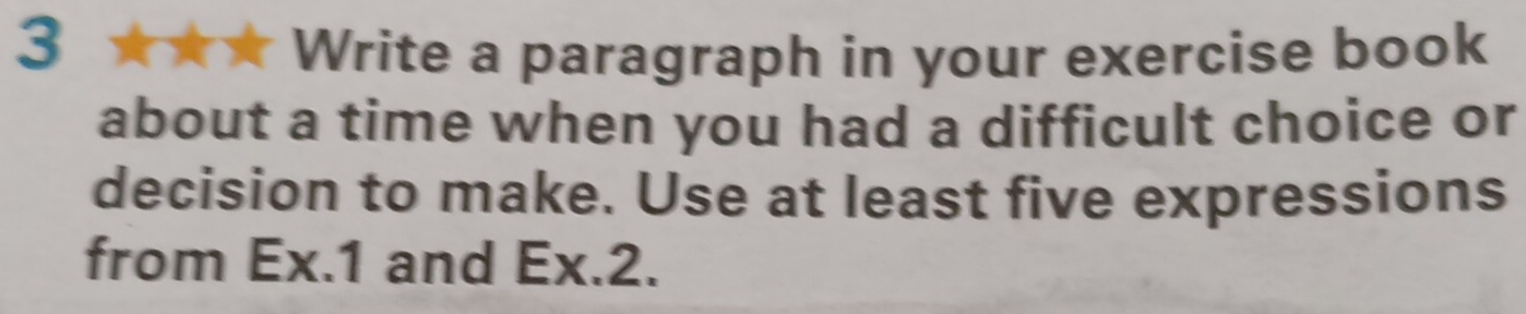 Write a paragraph in your exercise book 
about a time when you had a difficult choice or 
decision to make. Use at least five expressions 
from Ex. 1 and Ex. 2.