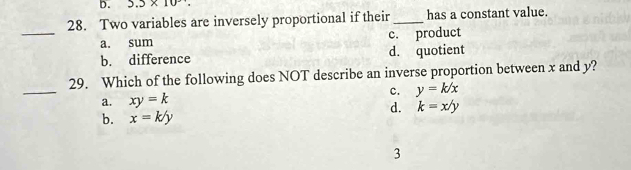 5.5* 10
28. Two variables are inversely proportional if their _has a constant value.
_
a. sum c. product
b. difference d. quotient
_
29. Which of the following does NOT describe an inverse proportion between x and y?
c. y=k/x
a. xy=k
d. k=x/y
b. x=k/y
3