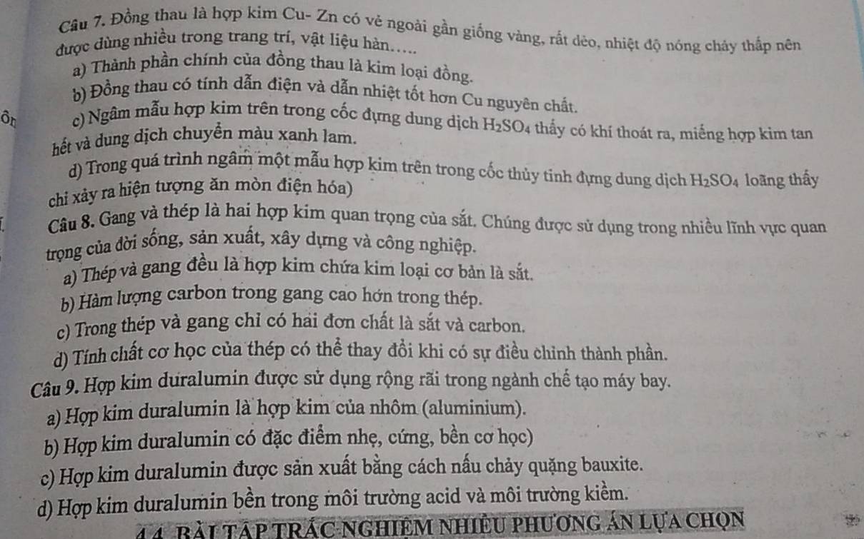 Đồng thau là hợp kim Cu- Zn có vẻ ngoài gần giống vàng, rắt dẻo, nhiệt độ nóng cháy thấp nên
được dùng nhiều trong trang trí, vật liệu hàn.....
a) Thành phần chính của đồng thau là kim loại đồng.
b) Đồng thau có tính dẫn điện và dẫn nhiệt tốt hơn Cu nguyên chất.
ôr c) Ngâm mẫu hợp kim trên trong cốc đựng dung dịch H_2SO_4 thấy có khí thoát ra, miếng hợp kim tan
hết và dung dịch chuyển màu xanh lam.
d) Trong quá trình ngâm một mẫu hợp kim trên trong cốc thủy tinh đựng dung dịch H_2SO_4
chi xâảy ra hiện tượng ăn mòn điện hóa) loãng thấy
Câu 8. Gang và thép là hai hợp kim quan trọng của sắt. Chúng được sử dụng trong nhiều lĩnh vực quan
trọng của đời sống, sản xuất, xây dựng và công nghiệp.
a) Thép và gang đều là hợp kim chứa kim loại cơ bản là sắt.
b) Hàm lượng carbon trong gang cao hớn trong thép.
c) Trong thép và gang chỉ có hai đơn chất là sắt và carbon.
d) Tính chất cơ học của thép có thể thay đổi khi có sự điều chỉnh thành phần.
Câu 9. Hợp kim duralumin được sử dụng rộng rãi trong ngành chế tạo máy bay.
a) Hợp kim duralumin là hợp kim của nhôm (aluminium).
b) Hợp kim duralumin có đặc điểm nhẹ, cứng, bền cơ học)
c) Hợp kim duralumin được sản xuất bằng cách nấu chảy quặng bauxite.
d) Hợp kim duralumin bền trong môi trường acid và môi trường kiềm.
4 4 Bài Tập TRÁC NgHiêM NhiÊU phương án lựa chọn