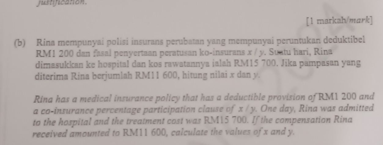 justification. 
[1 markah/mark] 
(b) Rina mempunyai polisi insurans perubatan yang mempunyai peruntukan deduktibel
RM1 200 dan fasal penyertaan peratusan ko-insurans x / y. Suatu hari, Rina 
dimasukkan ke hospital dan kos rawatannya ialah RM15 700. Jika pampasan yang 
diterima Rina berjumlah RM11 600, hitung nilai x dan y. 
Rina has a medical insurance policy that has a deductible provision of RM1 200 and 
a co-insurance percentage participation clause of x / y. One day, Rina was admitted 
to the hospital and the treatment cost was RM15 700. If the compensation Rina 
received amounted to RM11 600, calculate the values of x and y.