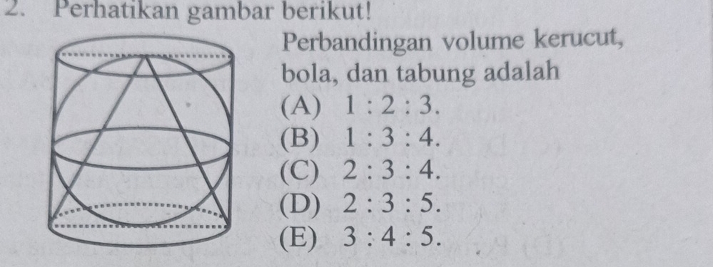 Perhatikan gambar berikut!
Perbandingan volume kerucut,
bola, dan tabung adalah
(A) 1:2:3.
(B) 1:3:4.
(C) 2:3:4.
(D) 2:3:5.
(E) 3:4:5.