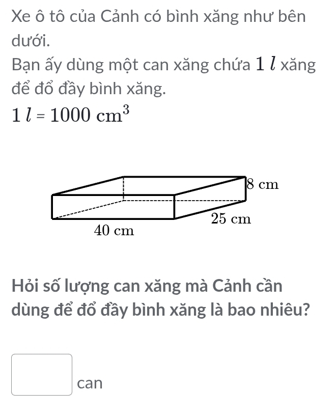 Xe ô tô của Cảnh có bình xăng như bên 
dưới. 
Bạn ấy dùng một can xăng chứa 1 ỉ xăng 
để đổ đầy bình xăng.
1l=1000cm^3
Hỏi số lượng can xăng mà Cảnh cần 
dùng để đổ đầy bình xăng là bao nhiêu?
□ can