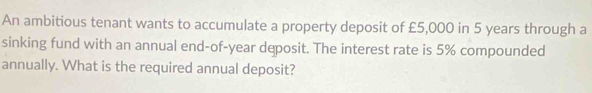 An ambitious tenant wants to accumulate a property deposit of £5,000 in 5 years through a 
sinking fund with an annual end-of-year deposit. The interest rate is 5% compounded 
annually. What is the required annual deposit?