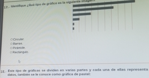 17.- Identifique ¿Qué tipo de gráfico es la siguiente imageltI
Circular.
Barras.
Pirámide.
Rectángulo
18, Este tipo de gráficas se dividen en varias partes y cada una de ellas representa
datos, también se le conoce como gráfica de pastel: