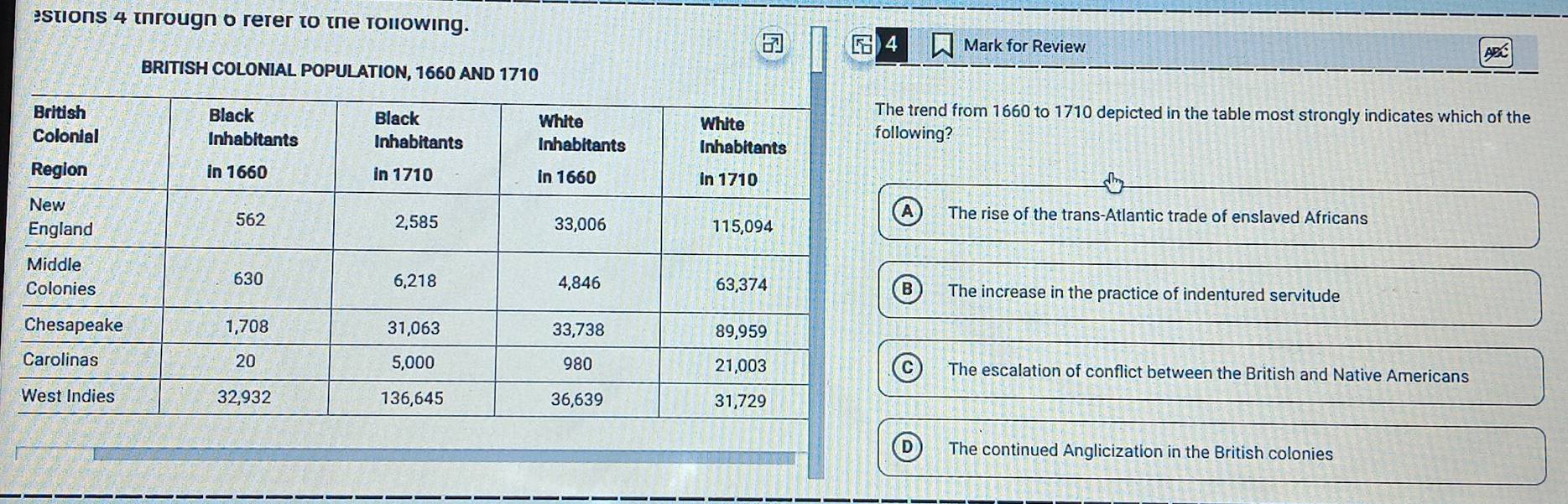 stions 4 througn o rerer to the following.
4 Mark for Review
BRITISH COLONIAL POPULATION, 1660 AND 1710
trend from 1660 to 1710 depicted in the table most strongly indicates which of the
wing?
The rise of the trans-Atlantic trade of enslaved Africans
The increase in the practice of indentured servitude
The escalation of conflict between the British and Native Americans
The continued Anglicization in the British colonies