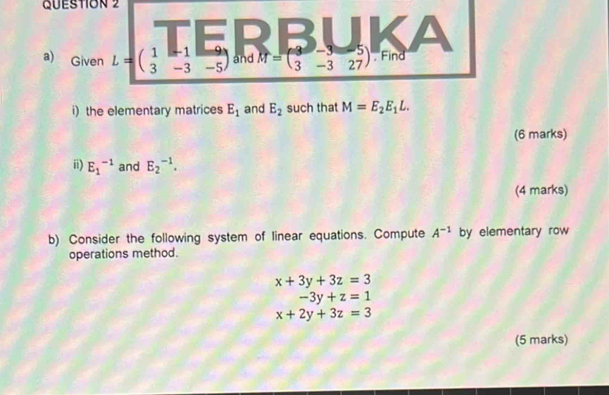 Given L=beginpmatrix 1&-1&-9 3&-3&-5endpmatrix and M=beginpmatrix 3&-3&-5 3&-3&27endpmatrix. Find 
i) the elementary matrices E_1 and E_2 such that M=E_2E_1L. 
(6 marks) 
ii) E_1^((-1) and E_2^(-1). 
(4 marks) 
b) Consider the following system of linear equations. Compute A^-1) by elementary row 
operations method.
x+3y+3z=3
-3y+z=1
x+2y+3z=3
(5 marks)