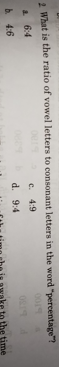 What is the ratio of vowel letters to consonant letters in the word “percentage”?
a. 6:4
c. 4:9
b. 4:6
d. 9:4
is a wake to the time .