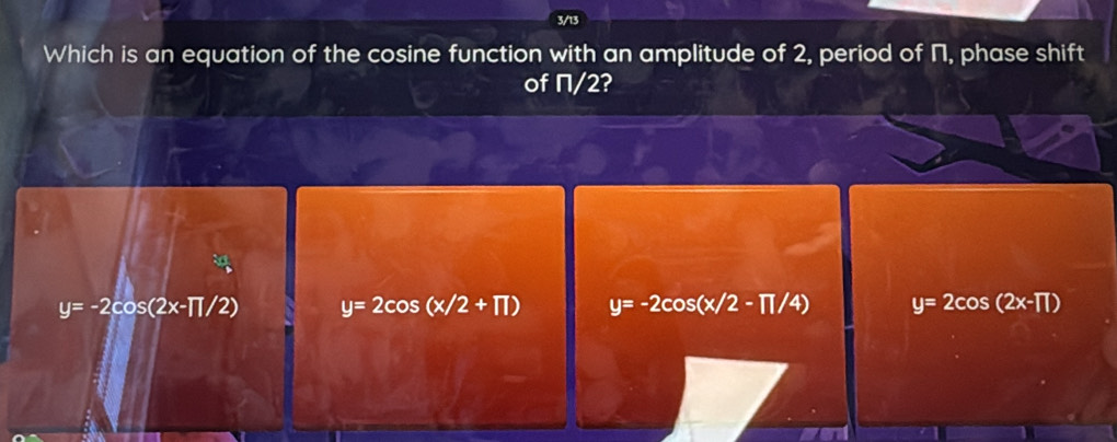 3/13
Which is an equation of the cosine function with an amplitude of 2, period of Π, phase shift
of Π/2?
y=-2cos (2x-π /2) y=2cos (x/2+π ) y=-2cos (x/2-π /4) y=2cos (2x-TT)