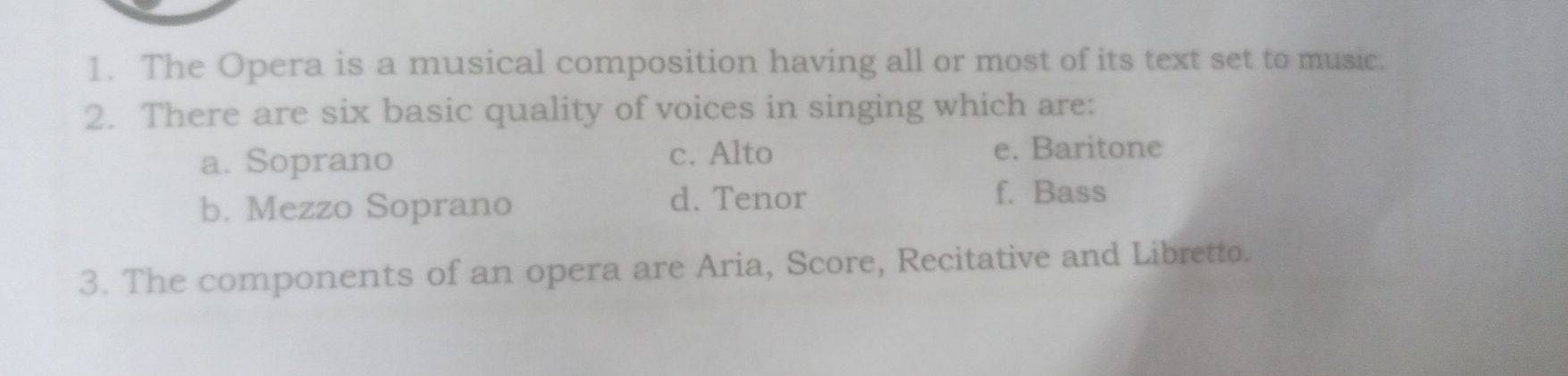 The Opera is a musical composition having all or most of its text set to music.
2. There are six basic quality of voices in singing which are:
a. Soprano c. Alto e. Baritone
b. Mezzo Soprano d. Tenor f. Bass
3. The components of an opera are Aria, Score, Recitative and Libretto.