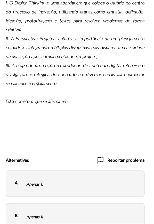 Design Thinking é uma abordagem que coloca o usuário no centro
do processo de inovação, utilizando etapas como empatia, definição,
ideação, prototipagem e testes para resolver problemas de forma
criativa;
II. A Perspectiva Projetual enfatiza a importância de um planejamento
cuidadoso, integrando múltiplas disciplinas, mas dispensa a necessidade
de avaliação após a implementação do projeto;
III. A etapa de promoção na produção de conteúdo digital refere-se à
divulgação estratégica do conteúdo em diversos canais para aumentar
seu alcance e engajamento.
Está correto o que se afirma em:
Alternativas Reportar problema
A Apenas I.
B Apenas II.