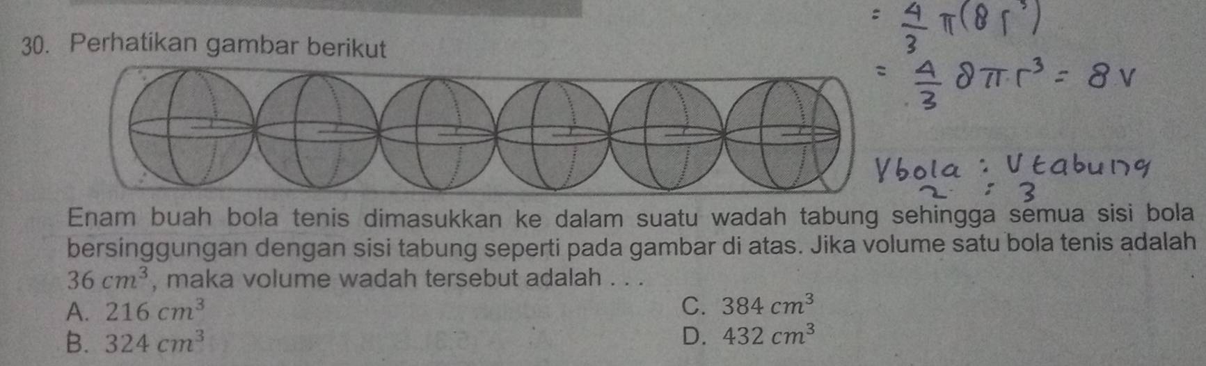 Perhatikan gambar berikut
Enam buah bola tenis dimasukkan ke dalam suatu wadah tabung sehingga semua sisi bola
bersinggungan dengan sisi tabung seperti pada gambar di atas. Jika volume satu bola tenis adalah
36cm^3 , maka volume wadah tersebut adalah . . .
A. 216cm^3 C. 384cm^3
B. 324cm^3 D. 432cm^3