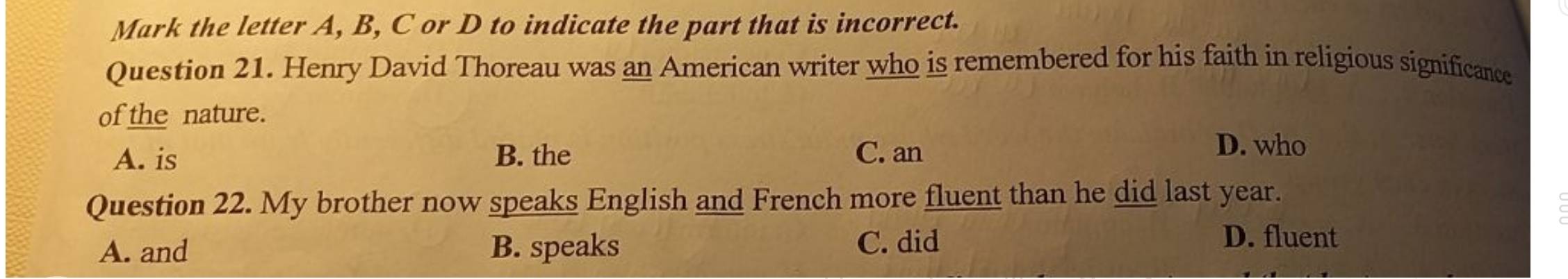 Mark the letter A, B, C or D to indicate the part that is incorrect.
Question 21. Henry David Thoreau was an American writer who is remembered for his faith in religious significance
of the nature.
A. is B. the C. an
D. who
Question 22. My brother now speaks English and French more fluent than he did last year.
A. and B. speaks C. did
D. fluent