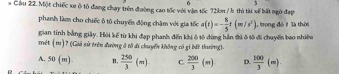 6
3
* Câu 22.Một chiếc xe ô tô đang chạy trên đường cao tốc với vận tốc 72km / h thì tài xế bất ngờ đạp
phanh làm cho chiếc ô tô chuyển động chậm với gia tốc a(t)=- 8/5 t(m/s^2) , trong đó t là thời
gian tính bằng giây. Hỏi kế từ khi đạp phanh đến khi ô tô dừng hằn thì ô tô di chuyển bao nhiêu
mét (m)? (Giả sử trên đường ô tô di chuyển không có gì bất thường).
A. 50(m).
B.  250/3 (m). C.  200/3 (m). D.  100/3 (m).