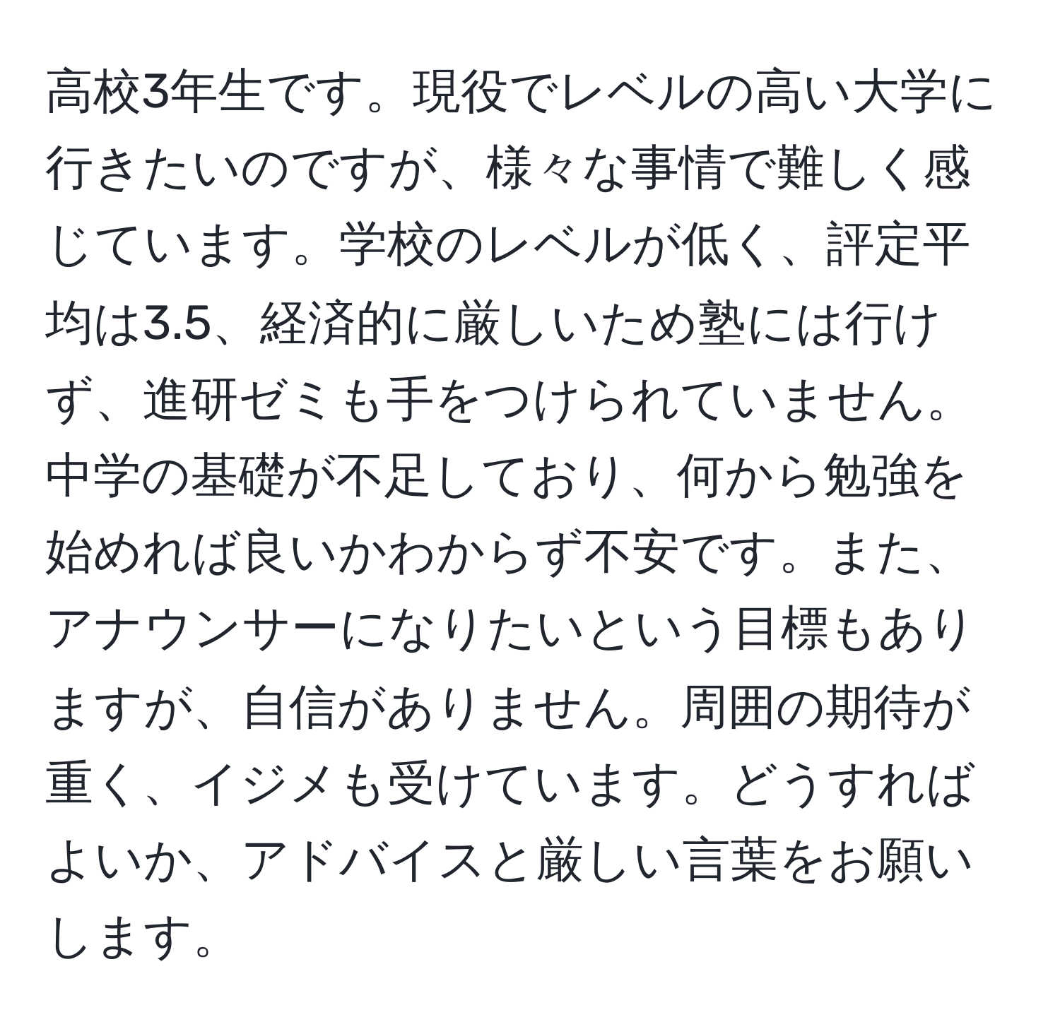 高校3年生です。現役でレベルの高い大学に行きたいのですが、様々な事情で難しく感じています。学校のレベルが低く、評定平均は3.5、経済的に厳しいため塾には行けず、進研ゼミも手をつけられていません。中学の基礎が不足しており、何から勉強を始めれば良いかわからず不安です。また、アナウンサーになりたいという目標もありますが、自信がありません。周囲の期待が重く、イジメも受けています。どうすればよいか、アドバイスと厳しい言葉をお願いします。