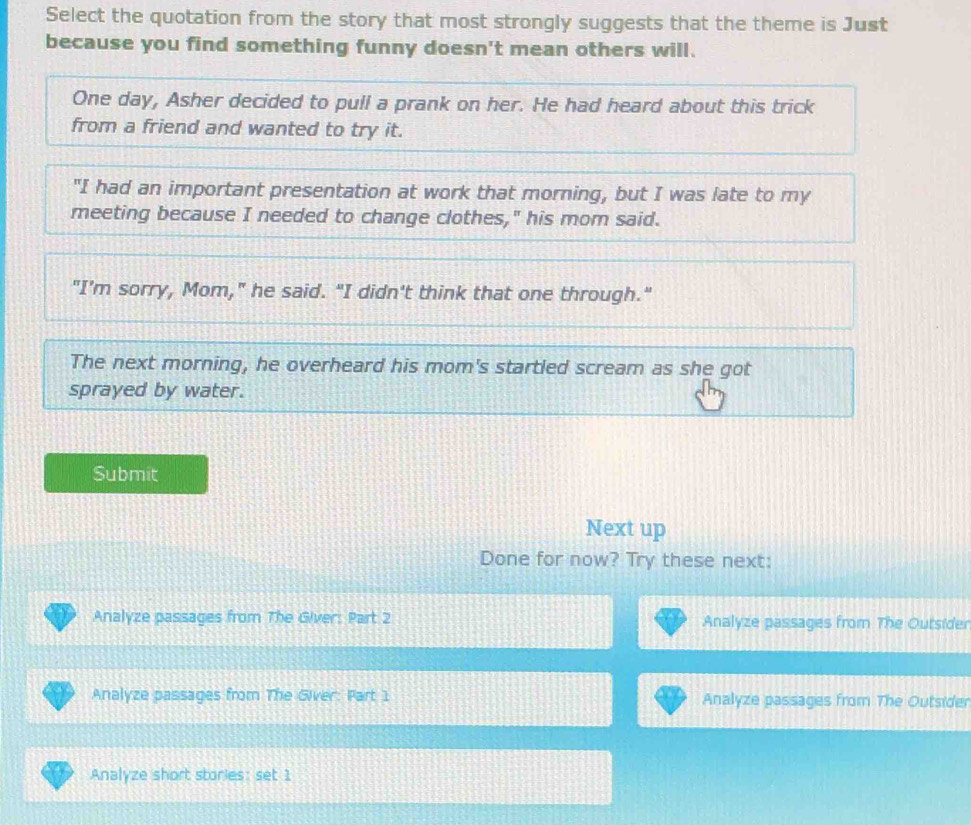 Select the quotation from the story that most strongly suggests that the theme is Just
because you find something funny doesn't mean others will.
One day, Asher decided to pull a prank on her. He had heard about this trick
from a friend and wanted to try it.
"I had an important presentation at work that morning, but I was late to my
meeting because I needed to change clothes," his mom said.
"I’m sorry, Mom," he said. "I didn't think that one through."
The next morning, he overheard his mom's startled scream as she got
sprayed by water.
Submit
Next up
Done for now? Try these next:
Analyze passages from The Giver: Part 2 Analyze passages from The Outsider
Analyze passages from The Giver: Part 1 Analyze passages from The Outsider
Analyze short stories: set 1