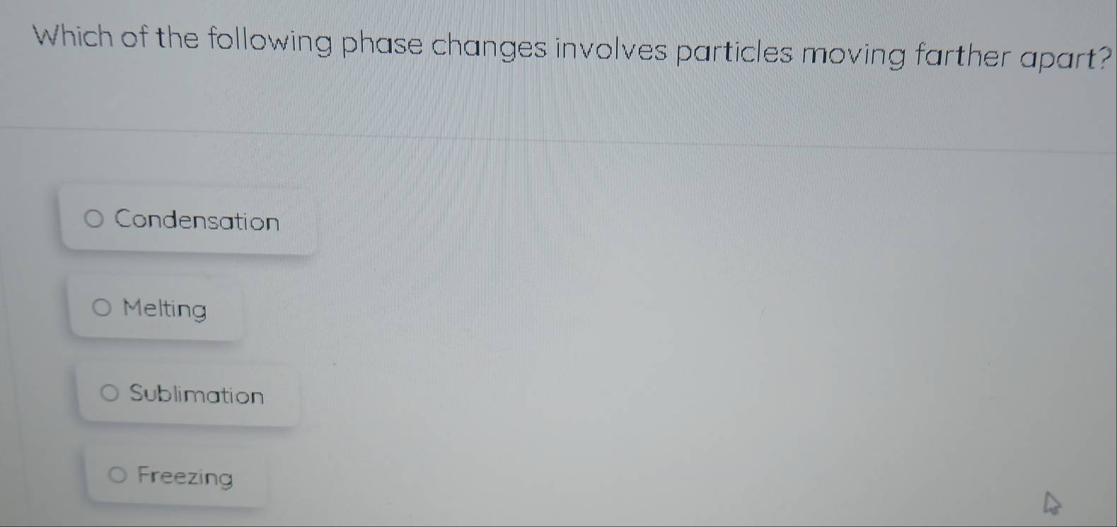 Which of the following phase changes involves particles moving farther apart?
Condensation
Melting
Sublimation
Freezing