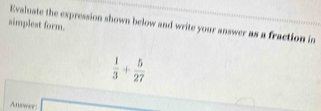 simplest form. 
Evaluate the expression shown below and write your answer as a fraction in
 1/3 + 5/27 
Answer;