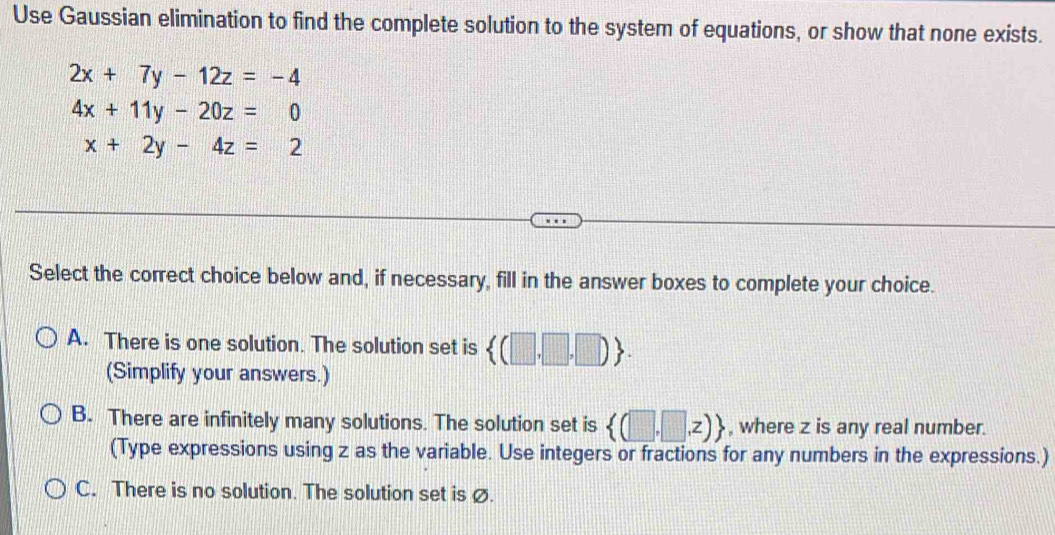 Use Gaussian elimination to find the complete solution to the system of equations, or show that none exists.
2x+7y-12z=-4
4x+11y-20z=0
x+2y-4z=2
Select the correct choice below and, if necessary, fill in the answer boxes to complete your choice.
A. There is one solution. The solution set is  (□ ,□ ,□ ). 
(Simplify your answers.)
B. There are infinitely many solutions. The solution set is  (□ ,□ ,z) , where z is any real number.
(Type expressions using z as the variable. Use integers or fractions for any numbers in the expressions.)
C. There is no solution. The solution set is ø.