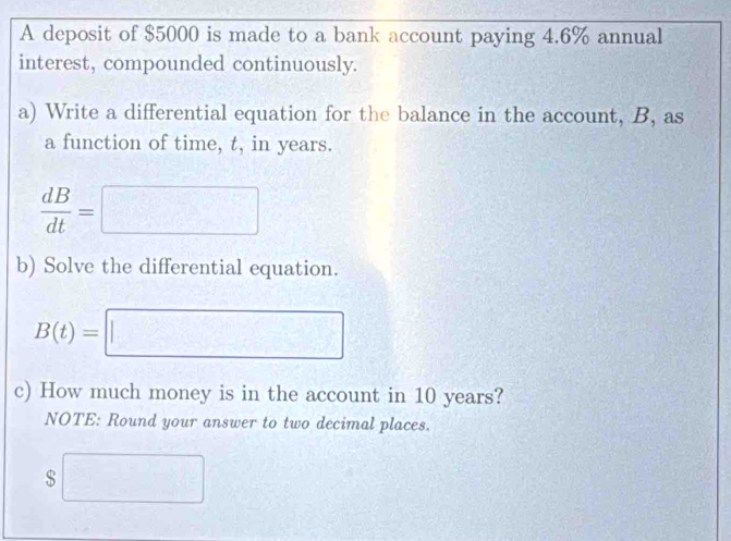 A deposit of $5000 is made to a bank account paying 4.6% annual 
interest, compounded continuously. 
a) Write a differential equation for the balance in the account, B, as 
a function of time, t, in years.
 dB/dt =□
b) Solve the differential equation.
B(t)=□
c) How much money is in the account in 10 years? 
NOTE: Round your answer to two decimal places.
$□