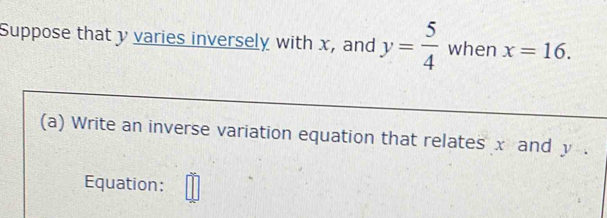 Suppose that y varies inversely with x, and y= 5/4  when x=16. 
(a) Write an inverse variation equation that relates x and y. 
Equation: