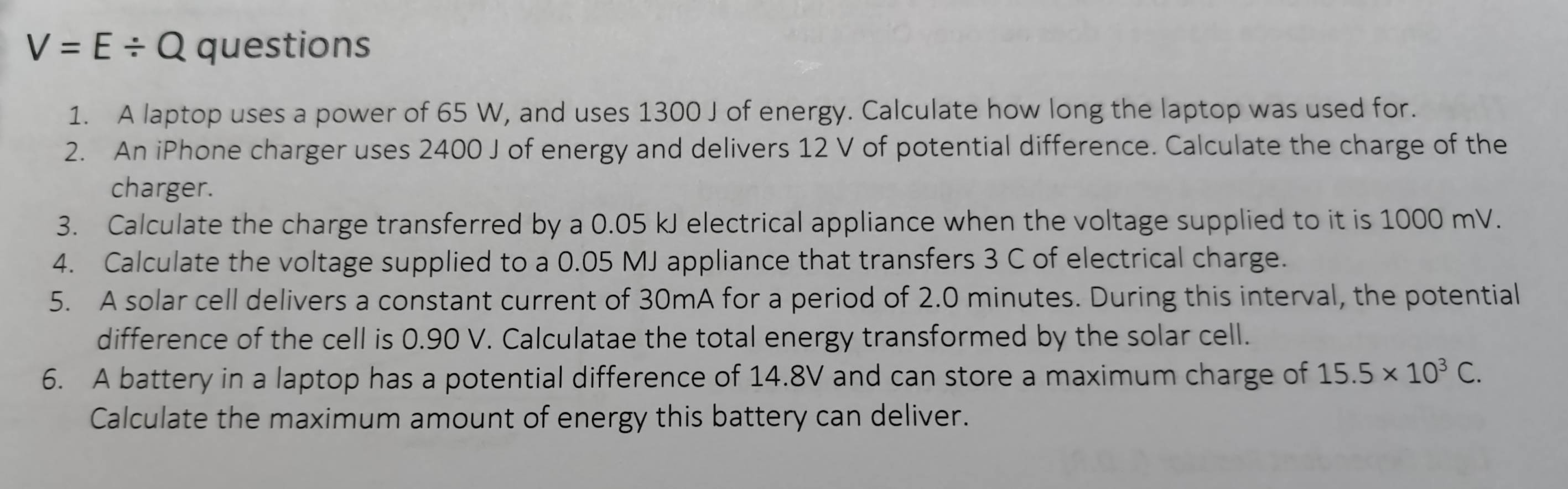 V=E/ Q questions 
1. A laptop uses a power of 65 W, and uses 1300 J of energy. Calculate how long the laptop was used for. 
2. An iPhone charger uses 2400 J of energy and delivers 12 V of potential difference. Calculate the charge of the 
charger. 
3. Calculate the charge transferred by a 0.05 kJ electrical appliance when the voltage supplied to it is 1000 mV. 
4. Calculate the voltage supplied to a 0.05 MJ appliance that transfers 3 C of electrical charge. 
5. A solar cell delivers a constant current of 30mA for a period of 2.0 minutes. During this interval, the potential 
difference of the cell is 0.90 V. Calculatae the total energy transformed by the solar cell. 
6. A battery in a laptop has a potential difference of 14.8V and can store a maximum charge of 15.5* 10^3C. 
Calculate the maximum amount of energy this battery can deliver.